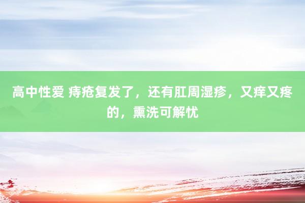 高中性爱 痔疮复发了，还有肛周湿疹，又痒又疼的，熏洗可解忧