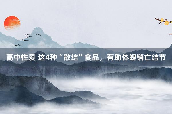 高中性爱 这4种“散结”食品，有助体魄销亡结节