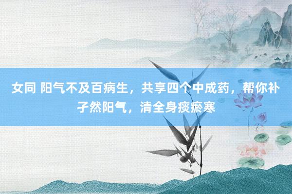 女同 阳气不及百病生，共享四个中成药，帮你补孑然阳气，清全身痰瘀寒
