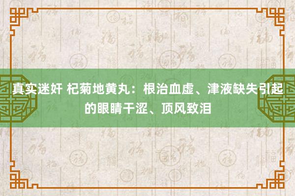 真实迷奸 杞菊地黄丸：根治血虚、津液缺失引起的眼睛干涩、顶风致泪