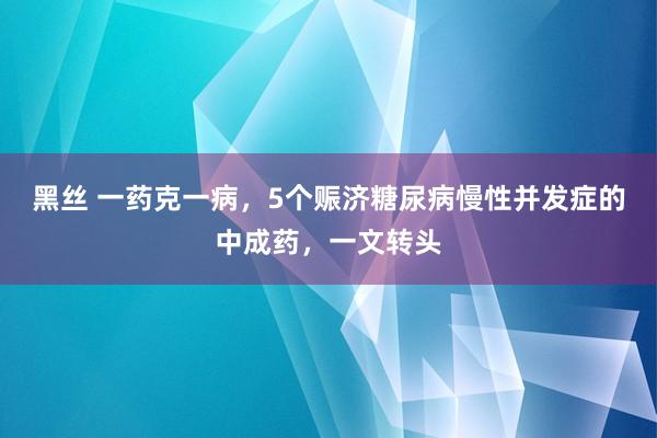 黑丝 一药克一病，5个赈济糖尿病慢性并发症的中成药，一文转头