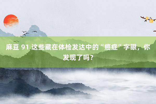 麻豆 91 这些藏在体检发达中的“癌症”字眼，你发现了吗？