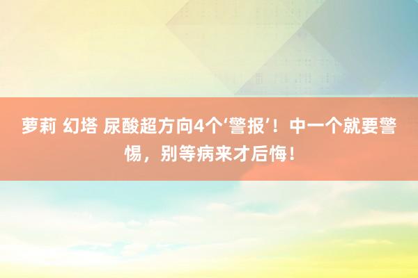 萝莉 幻塔 尿酸超方向4个‘警报’！中一个就要警惕，别等病来才后悔！