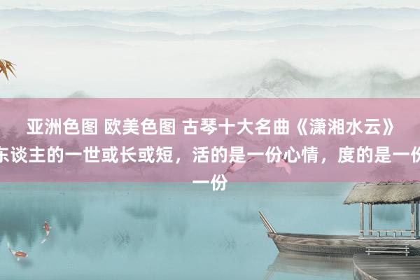 亚洲色图 欧美色图 古琴十大名曲《潇湘水云》东谈主的一世或长或短，活的是一份心情，度的是一份